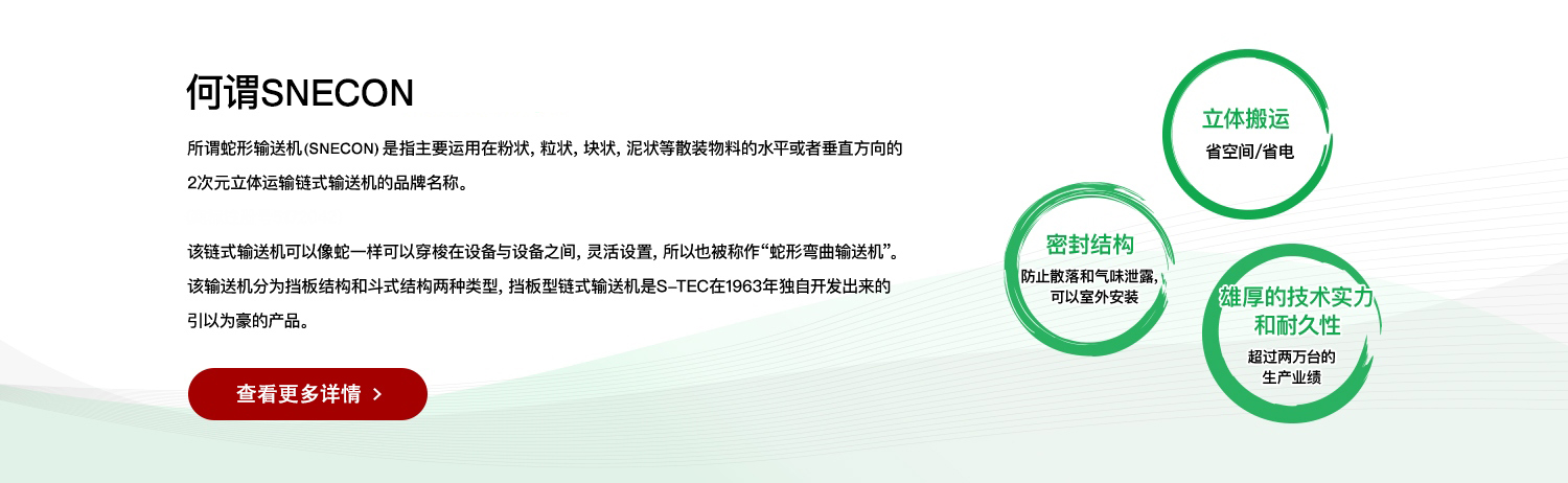 何谓SNECON 所谓蛇形输送机（SNECON）是指主要运用在粉状，粒状，块状，泥状等散装物料的水平或者垂直方向的 2次元立体运输链式输送机的品牌名称。
（商标注册号5172042） 该链式输送机可以像蛇一样可以穿梭在设备与设备之间，灵活设置，所以也被称作“蛇形弯曲输送机”。 该输送机分为挡板结构和斗式结构两种类型，挡板型链式输送机是S-TEC在1963年独自开发出来的
引以为豪的产品。